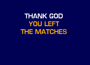 THANK GOD
YOU LEFT
THE MATCHES