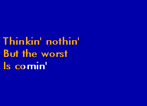 Thinkin' nofhin'

But the worst
Is comin'