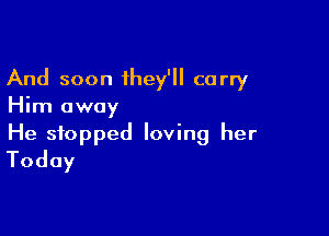 And soon they'll carry
Him away

He stopped loving her
Today