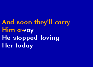 And soon they'll carry
Him away

He stopped loving
Her today