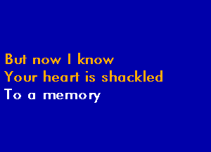 But now I know

Your heart is shackled
To a memory
