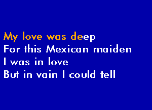 My love was deep
For this Mexican maiden

I was in love
But in vain I could tell