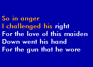 So in anger
I challenged his right

For he love of his maiden
Down went his hand

For he gun ihaf he wore