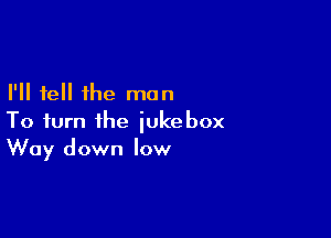 I'll tell the man

To turn the jukebox
Way down low