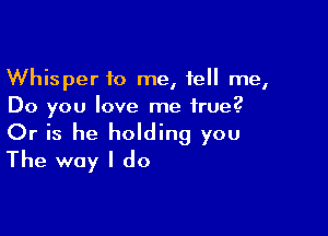 Whisper to me, tell me,
Do you love me true.2

Or is he holding you
The way I do