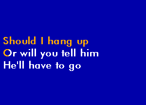 Should I hung Up

Or will you tell him
He'll have to go