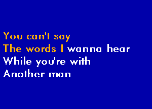 You can't say
The words I wanna hear

While you're with
Another man