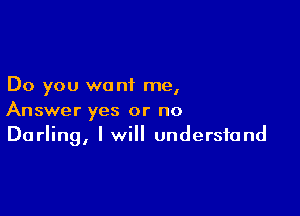 Do you want me,

Answer yes or no
Darling, I will understand