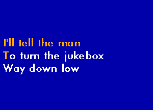 I'll tell the man

To turn the jukebox
Way down low