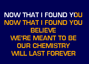 NOW THAT I FOUND YOU
NOW THAT I FOUND YOU
BELIEVE
WERE MEANT TO BE
OUR CHEMISTRY
WILL LAST FOREVER