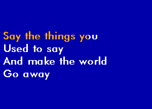 Say the things you
Used to say

And make the world

Go away