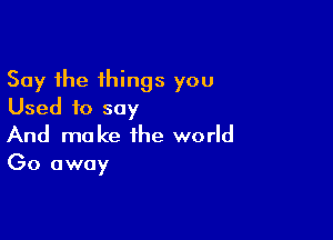 Say the things you
Used to say

And make the world

Go away