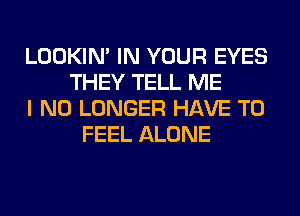 LOOKIN' IN YOUR EYES
THEY TELL ME
I NO LONGER HAVE TO
FEEL ALONE