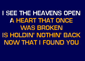 I SEE THE HEAVENS OPEN
A HEART THAT ONCE
WAS BROKEN
IS HOLDIN' NOTHIN' BACK
NOW THAT I FOUND YOU