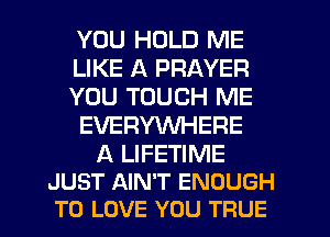 YOU HOLD ME
LIKE A PRAYER
YOU TOUCH ME
EVERYWHERE

A LIFETIME
JUST AIN'T ENOUGH
TO LOVE YOU TRUE