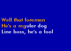 Well that fore man

He's a regular dog
Line boss, he's a fool