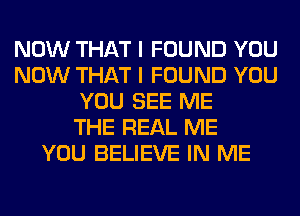 NOW THAT I FOUND YOU
NOW THAT I FOUND YOU
YOU SEE ME
THE REAL ME
YOU BELIEVE IN ME