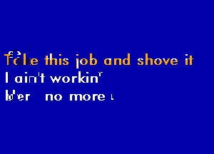 F(?Ie this job and shove it

I ain't workinr
lu'ver no moreL