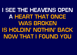 I SEE THE HEAVENS OPEN
A HEART THAT ONCE
WAS BROKEN
IS HOLDIN' NOTHIN' BACK
NOW THAT I FOUND YOU