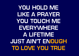 YOU HOLD ME
LIKE A PRAYER
YOU TOUCH ME
EVERYWHERE
A LIFETIME
JUST AIN'T ENOUGH
TO LOVE YOU TRUE
