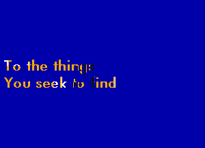 To the thing H

You seek f0 ind