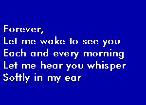 Forever,

Let me wake to see you
Each and every morning
Let me hear you whisper
Softly in my ear