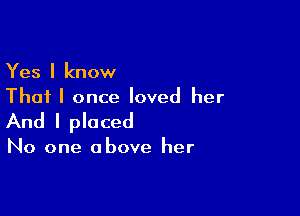 Yes I know
That I once loved her

And I placed

No one above her