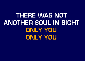 THERE WAS NOT
ANOTHER SOUL IN SIGHT
ONLY YOU

ONLY YOU