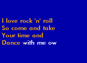 I love rock 'n' roll
50 come and take

Your time and
Dance with me ow