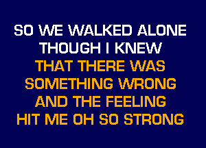 SO WE WALKED ALONE
THOUGH I KNEW
THAT THERE WAS

SOMETHING WRONG
AND THE FEELING
HIT ME 0H 80 STRONG