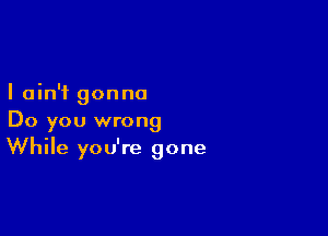 I ain't gon no

Do you wrong
While you're gone