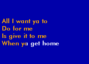 All I wont ya 10
Do for me

Is give it to me
When ya get home