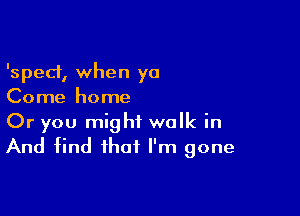 'sped, when ya
Come home

Or you might walk in
And find that I'm gone