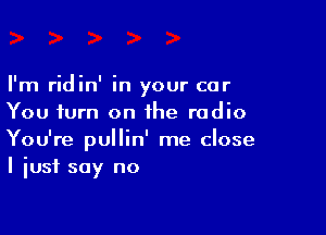 I'm ridin' in your car
You turn on the radio

You're pullin' me close
I just say no