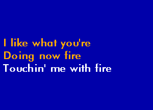 I like what you're

Doing now fire
Touchin' me with fire