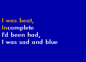 I was beat,
Incomplete

I'd been had,

Iwas sad and blue