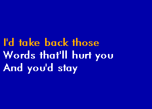 I'd take back those

Words ihat'll hurl you
And you'd stay