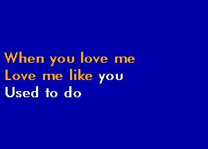 When you love me

Love me like you

Used to do