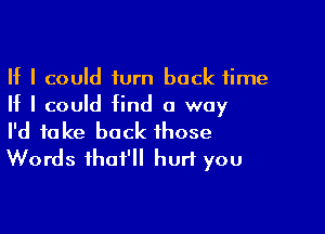 If I could turn back time
If I could find a way

I'd take back those
Words ihaf'll hurt you