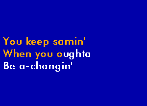 You keep so min'

When you oughto
Be a-changin'