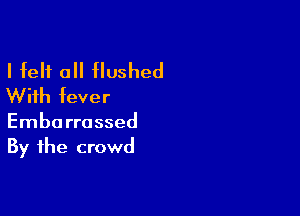 I felt all flushed
With fever

Embarrassed
By the crowd