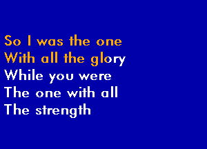 So I was the one

With all the glory

While you were
The one with all
The strength