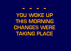 YOU WOKE UP
THIS MORNING

CHANGES WERE
TAKING PLACE