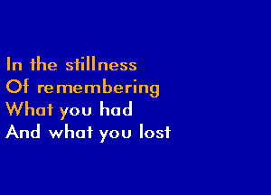 In the stillness
Of remembering

What you had
And what you lost