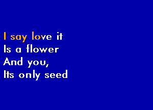 I say love it
Is a flower

And yo u,

Its only seed