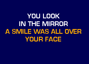 YOU LOOK
IN THE MIRROR
A SMILE WAS ALL OVER

YOUR FACE