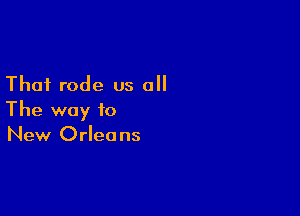 That rode us all

The way to
New Orleans