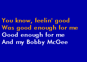 You know, feelin' good
Was good enough for me

Good enough for me

And my Bobby McGee