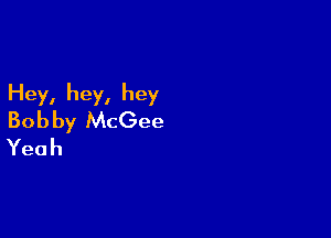 Hey, hey, hey

Bob by McGee
Yeah