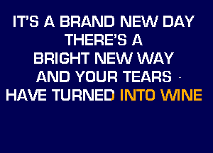 ITS A BRAND NEW DAY
THERE'S A
BRIGHT NEW WAY

AND YOUR TEARS -
HAVE TURNED INTO WINE